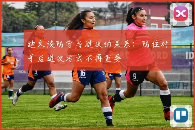迪文谈防守与进攻的关系：防住对手后进攻方式不再重要