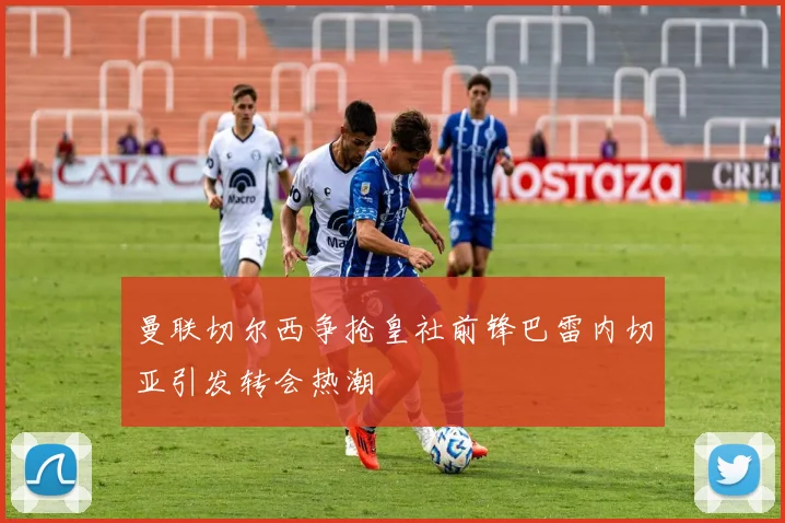 曼联切尔西争抢皇社前锋巴雷内切亚引发转会热潮