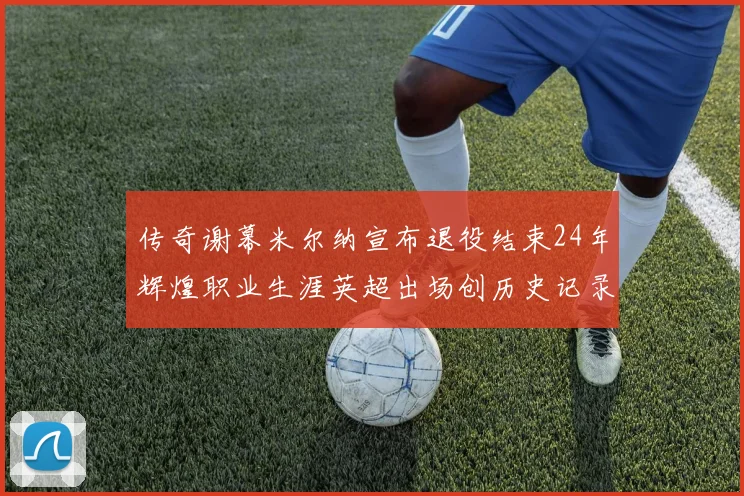 传奇谢幕米尔纳宣布退役结束24年辉煌职业生涯英超出场创历史记录