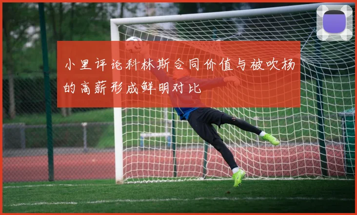 小里评论科林斯合同价值与被吹杨的高薪形成鲜明对比