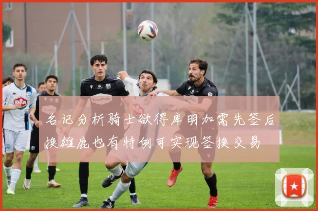 名记分析骑士欲得库明加需先签后换雄鹿也有特例可实现签换交易