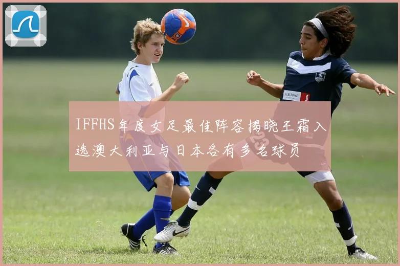IFFHS年度女足最佳阵容揭晓王霜入选澳大利亚与日本各有多名球员