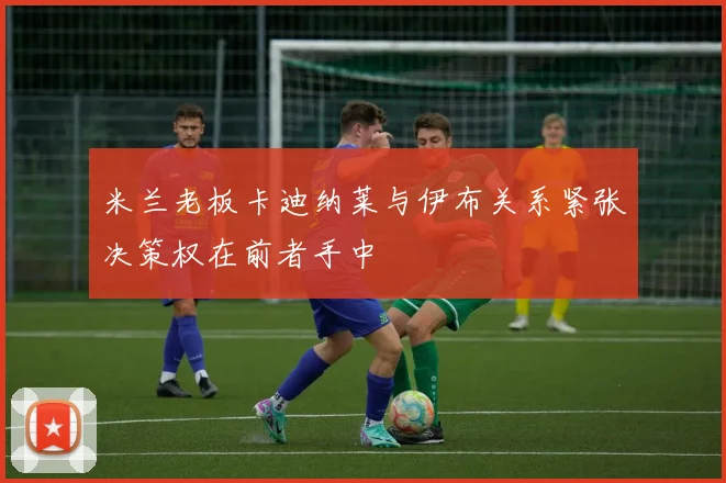米兰老板卡迪纳莱与伊布关系紧张决策权在前者手中