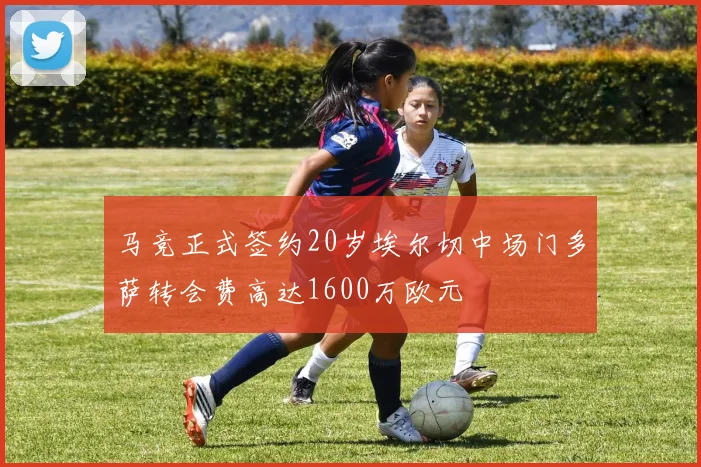 马竞正式签约20岁埃尔切中场门多萨转会费高达1600万欧元