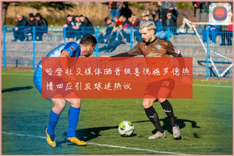 哈登社交媒体晒晋级喜悦施罗德热情回应引发球迷热议